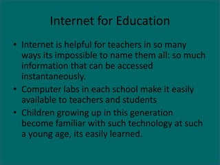 Internet for Education
• Internet is helpful for teachers in so many
  ways its impossible to name them all: so much
  information that can be accessed
  instantaneously.
• Computer labs in each school make it easily
  available to teachers and students
• Children growing up in this generation
  become familiar with such technology at such
  a young age, its easily learned.
 