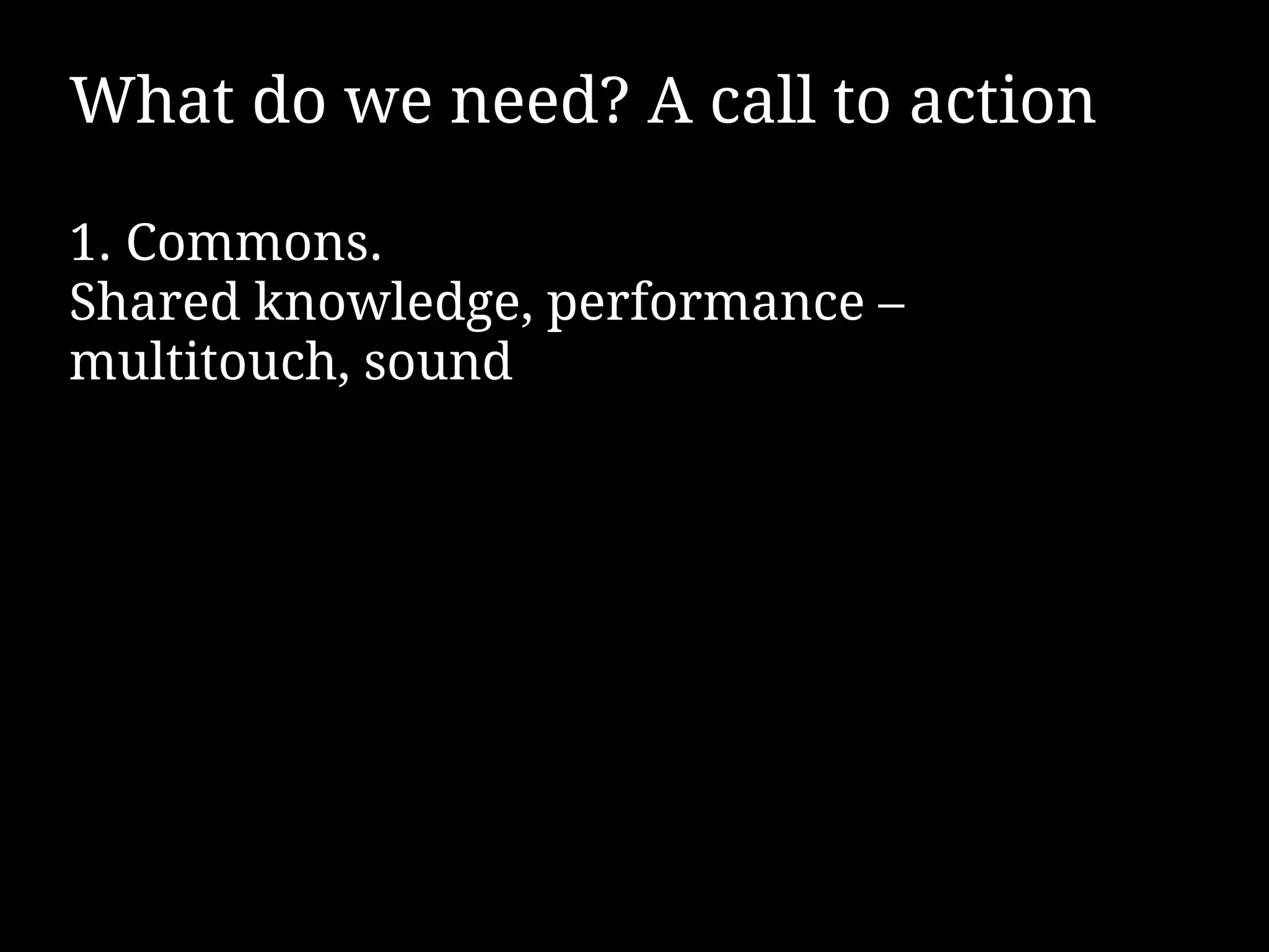 What do we need? A call to action

1. Commons.
Shared knowledge, performance –
multitouch, sound
 