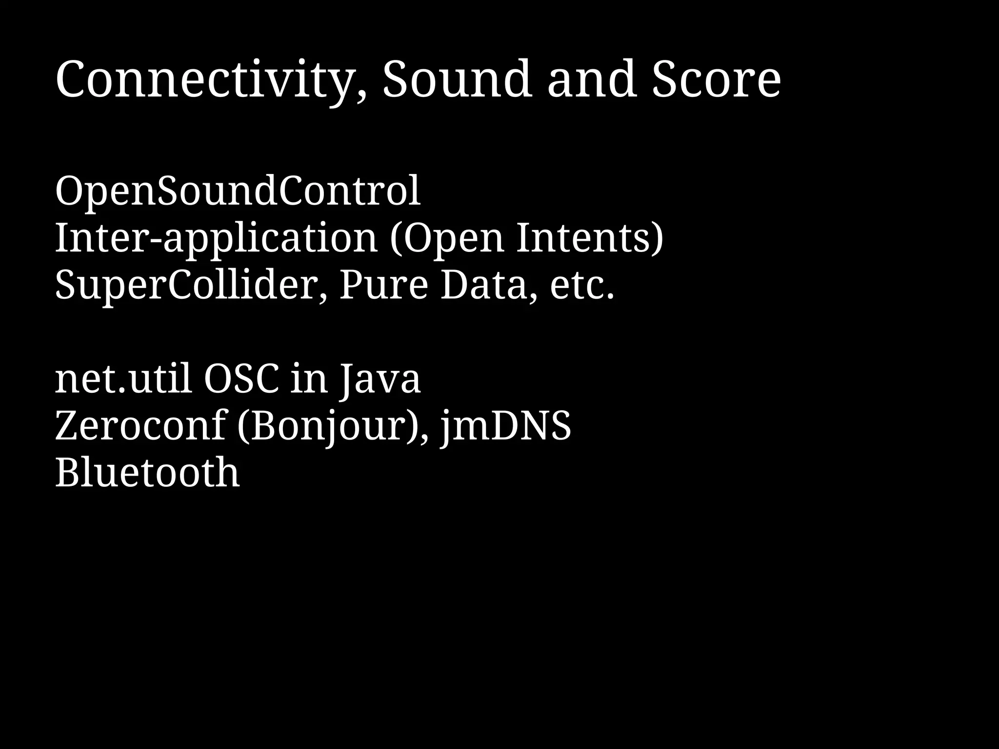 Connectivity, Sound and Score

OpenSoundControl
Inter-application (Open Intents)
SuperCollider, Pure Data, etc.

net.util OSC in Java
Zeroconf (Bonjour), jmDNS
Bluetooth
 