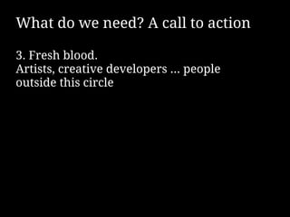What do we need? A call to action

3. Fresh blood.
Artists, creative developers … people
outside this circle
 