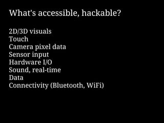 What's accessible, hackable?

2D/3D visuals
Touch
Camera pixel data
Sensor input
Hardware I/O
Sound, real-time
Data
Connectivity (Bluetooth, WiFi)
 