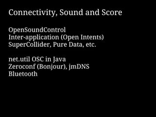 Connectivity, Sound and Score

OpenSoundControl
Inter-application (Open Intents)
SuperCollider, Pure Data, etc.

net.util OSC in Java
Zeroconf (Bonjour), jmDNS
Bluetooth
 