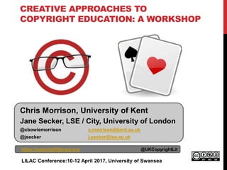 CREATIVE APPROACHES TO
COPYRIGHT EDUCATION: A WORKSHOP
https://copyrightliteracy.org @UKCopyrightLit
LILAC Conference:10-12 April 2017, University of Swansea
Chris Morrison, University of Kent
Jane Secker, LSE / City, University of London
@cbowiemorrison c.morrison@kent.ac.uk
@jsecker j.secker@lse.ac.uk
 