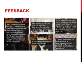 FEEDBACK
"best session on copyright I
have ever attended.
great game format make
me think about the issues"
“Very informative, in small
chunks of information and
mixed with group interaction.
I learned a lot in the two
hours and consolidated
some previous knowledge
also. Explain concept to
team mates or discussing
possible options, it made it
clearer for myself.” “It is a fun way to approach
a fairly turgid subject”
“It was a lot of fun, copyright
can be a lot to chew and this
session made it easy to
digest... The cards were very
well done, the activity was
clear which made it a lot
more fun.”
“I found innovative the
presentation of
copyrighting issues
through an interactive
workshop.”
 