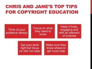 CHRIS AND JANE’S TOP TIPS
FOR COPYRIGHT EDUCATION
Think of your
audience always
Focus on what
they need to
know
Keep it lively,
engaging and
with an element
of surprise
Get your facts
right but focus
on risk not rules
Make sure they
know where to
get more help
 