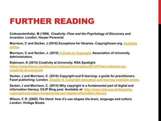 FURTHER READING
Csíkszentmihályi, M (1996) Creativity: Flow and the Psychology of Discovery and
Invention. London: Harper Perennial
Morrison, C and Secker, J (2016) Exceptions for libraries. Copyrightuser.org. Available
online.
Morrison, C and Secker, J. (2016) A Guide to Copyright. Association of University
Administrators.
Robinson, K (2015) Creativity at University. RSA Spotlight:
https://www.thersa.org/discover/videos/event-videos/2015/07/ken-robinson-on-
creativity-at-university
Secker, J and Morrison, C. (2016) Copyright and E-learning: a guide for practitioners.
Facet publishing: London. Chapter 6: Copyright education and training available online.
Secker, J and Morrison, C. (2015) Why copyright is a fundamental part of digital and
information literacy. CILIP Blog post. Available at: http://www.cilip.org.uk/blog/why-
copyright-education-fundamental-part-digital-information-literacy
Wilson, F. R. (2000) The Hand: how it’s use shapes the brain, language and culture.
London: Vintage Books
 