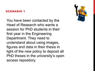 SCENARIO 1
You have been contacted by the
Head of Research who wants a
session for PhD students in their
first year in the Engineering
Department. They need to
understand about using images,
figures and data in their thesis in
light of the new policy to deposit all
PhD theses in the university’s open
access repository.
 