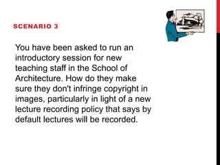 SCENARIO 3
You have been asked to run an
introductory session for new
teaching staff in the School of
Architecture. How do they make
sure they don't infringe copyright in
images, particularly in light of a new
lecture recording policy that says by
default lectures will be recorded.
 