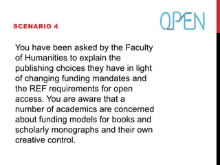 SCENARIO 4
You have been asked by the Faculty
of Humanities to explain the
publishing choices they have in light
of changing funding mandates and
the REF requirements for open
access. You are aware that a
number of academics are concerned
about funding models for books and
scholarly monographs and their own
creative control.
 