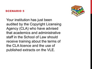 SCENARIO 5
Your institution has just been
audited by the Copyright Licensing
Agency (CLA) who have advised
that academics and administrative
staff in the School of Law should
receive training about the terms of
the CLA licence and the use of
published extracts on the VLE.
 