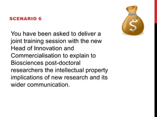 SCENARIO 6
You have been asked to deliver a
joint training session with the new
Head of Innovation and
Commercialisation to explain to
Biosciences post-doctoral
researchers the intellectual property
implications of new research and its
wider communication.
 