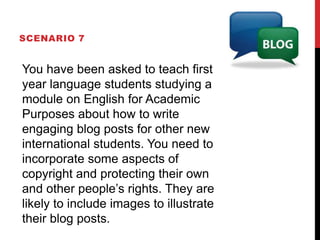 SCENARIO 7
You have been asked to teach first
year language students studying a
module on English for Academic
Purposes about how to write
engaging blog posts for other new
international students. You need to
incorporate some aspects of
copyright and protecting their own
and other people’s rights. They are
likely to include images to illustrate
their blog posts.
 
