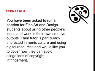 SCENARIO 8
You have been asked to run a
session for Fine Art and Design
students about using other people’s
ideas and work in their own creative
outputs. Their tutor is particularly
interested in remix culture and using
digital resources and would like you
to cover how they can avoid
allegations of copyright
infringement.
 
