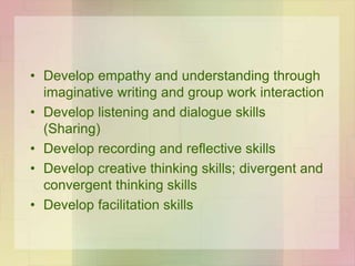 • Develop empathy and understanding through
imaginative writing and group work interaction
• Develop listening and dialogue skills
(Sharing)
• Develop recording and reflective skills
• Develop creative thinking skills; divergent and
convergent thinking skills
• Develop facilitation skills
 