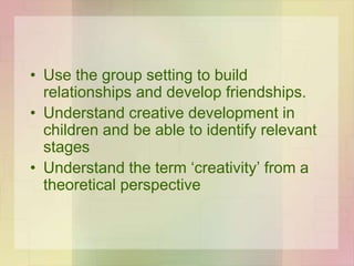 • Use the group setting to build
relationships and develop friendships.
• Understand creative development in
children and be able to identify relevant
stages
• Understand the term ‘creativity’ from a
theoretical perspective
 