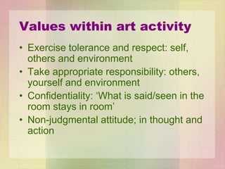 Values within art activity
• Exercise tolerance and respect: self,
others and environment
• Take appropriate responsibility: others,
yourself and environment
• Confidentiality: ‘What is said/seen in the
room stays in room’
• Non-judgmental attitude; in thought and
action
 