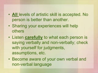 • All levels of artistic skill is accepted. No
person is better than another.
• Sharing your experiences will help
others
• Listen carefully to what each person is
saying verbally and non-verbally; check
with yourself for judgments,
assumptions, etc.
• Become aware of your own verbal and
non-verbal language
 
