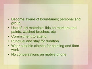 • Become aware of boundaries; personal and
group
• Use of art materials: lids on markers and
paints, washed brushes, etc
• Commitment to attend
• Punctual and stay for duration
• Wear suitable clothes for painting and floor
work
• No conversations on mobile phone
 