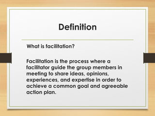 Definition 
What is facilitation? 
Facilitation is the process where a 
facilitator guide the group members in 
meeting to share ideas, opinions, 
experiences, and expertise in order to 
achieve a common goal and agreeable 
action plan. 
 