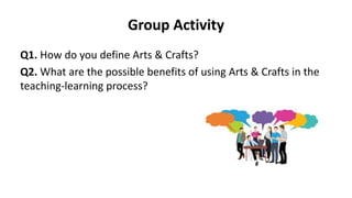 Group Activity
Q1. How do you define Arts & Crafts?
Q2. What are the possible benefits of using Arts & Crafts in the
teaching-learning process?
 