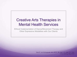 Creative Arts Therapies in
Mental Health Services
Ethical Implementation of Dance/Movement Therapy and
Other Expressive Modalities with Our Clients
Sara R. van Koningsveld, MA, APCC, BC-DMT, GL-CMA, RYT 200
CATs Training; May 2019
 