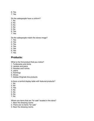 6. Yes
7. Yes

Do the salespeople have a uniform?
1. No
2. No
3. No
4. No
5. No
6. Yes
7. Yes
 
Do the salespeople match the stores image?
1. Yes
2. Yes
3. Yes
4. Yes
5. Yes
6. Yes
7. Yes
 
Products:
 
What is the ﬁrst product that you notice?
1. Turtlenecks and shirts
2. Jackets and jeans
3. Hoodies and t-shirts
4. Jeans
5. Paintings
6. Shoes
7. Adidas Originals line products
 
Is there a central display table with featured products?
1. No
2. No
3. Yes
4. No
5. No
6. No
7. No
 
Where are items that are “for sale” located in the store?
1. Near the dressing rooms
2. There are no items “for sale”
3. Near the dressing rooms
 