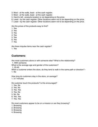 3. Most - at the walls, least - at the cash register.
4. Most - at the walls, least - at the cash register.
5. Hard to tell - products location is not depending on the price.
6. Least - by the cash register. Other locations seem not to be depending on the price.
7. Least - by the cash register. Other locations seem not to be depending on the price.
 
Are the prices of the products easy to ﬁnd?
1. Yes
2. Yes
3. Yes
4. Yes
5. Yes
6. Yes
7. Yes
 
Are there impulse items near the cash register?
1. Yes
 
 
Customers:
 
Are most customers alone or with someone else? What is the relationship?
 1. With someone
What is the average age and gender of the customers?
 1. 25-40
When a customer enters the store, do they tend to walk in the same path or direction? -  
1. No
 
How long do customers stay in the store, on average?
1. 5-7 minutes
 
Do customer touch the products? Is this encouraged?
1. Yes, No
2. Yes, No
3. Yes, Yes
4. Yes, No
5. No, No
6. Yes, Yes
7. Yes, Yes
 
Do most customers appear to be on a mission or are they browsing?
1. Browsing
2. Browsing
3. Browsing
4. Browsing
 
