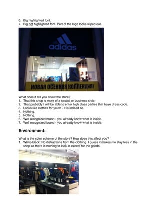 6. Big highlighted font.
7. Big not highlighted font. Part of the logo looks wiped out.




 
What does it tell you about the store?
1. That this shop is more of a casual or business style.
2. That probably I will be able to enter high class parties that have dress code.
3. Looks like clothes for youth - it is indeed so.
4. Nothing.
5. Nothing.
6. Well recognized brand - you already know what is inside.
7. Well recognized brand - you already know what is inside.
 
Environment:
 
What is the color scheme of the store? How does this affect you?
1. White-black. No distractions from the clothing. I guess it makes me stay less in the
   shop as there is nothing to look at except for the goods.
 