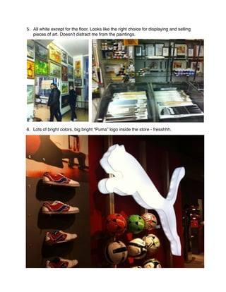 5. All white except for the ﬂoor. Looks like the right choice for displaying and selling
   pieces of art. Doesn’t distract me from the paintings.




6. Lots of bright colors, big bright “Puma” logo inside the store - fresshhh.
 