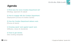 1) What does the Somo Creative Department do? 
(Strategy, approach & output)
!
2) How to engage with the Creative Department.
(Deployment process & Creative Sprints)
!
3) How the Creative Department delivers work.
(Process & teams)
!
4) Knowing ‘great’ work against ‘good’ work.
(Attitudes, values & standards)
!
5) Tools to get started.
(New briefing template)
Get the idea. Make it work.
© Copyright and Confidential September 2014
Agenda
 