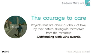Projects that are about a labour of love,
by their nature, distinguish themselves
from the mediocre.  
Outstanding work wins awards.
The courage to care
Get the idea. Make it work.
© Copyright and Confidential September 2014
Be brave
 