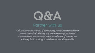 Partner with us
Collaborations are born out of experiencing a complementary talent of
another individual - the very way that partnerships are formed.
Anyone who has ever succeeded did so with the help of someone else.
Achieving brilliant things is collaborative and always will be.
Q&A
 