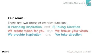 Our remit…
There are two areas of creative function;  
1) Providing Inspiration and 2) Taking Direction
Get the idea. Make it work.
© Copyright and Confidential September 2014
We create vision for you We realise your vision
We provide inspiration We take direction
and
and
 