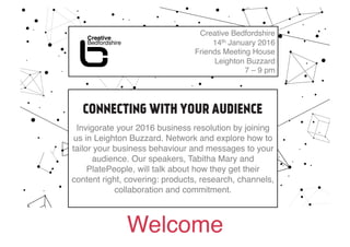 Welcome!
Creative Bedfordshire!
14th January 2016!
Friends Meeting House !
Leighton Buzzard !
7 – 9 pm!
CONNECTING WITH YOUR AUIDENCE hosted by Sandra
Dartnell for Bedford Creative Arts!
Invigorate your 2016 business resolution by joining
us in Leighton Buzzard. Network and explore how to
tailor your business behaviour and messages to your
audience. Our speakers, Tabitha Mary and
PlatePeople, will talk about how they get their
content right, covering: products, research, channels,
collaboration and commitment.!
 