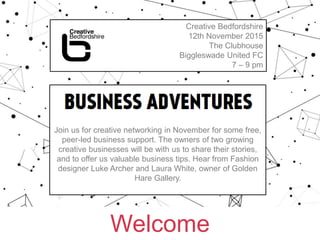 Welcome
Creative Bedfordshire
12th November 2015
The Clubhouse
Biggleswade United FC
7 – 9 pm
BUSINESS ADVENTURES hosted by
Sandra Dartnell for Bedford Creative Arts
Join us for creative networking in November for some free,
peer-led business support. The owners of two growing
creative businesses will be with us to share their stories,
and to offer us valuable business tips. Hear from Fashion
designer Luke Archer and Laura White, owner of Golden
Hare Gallery.
 