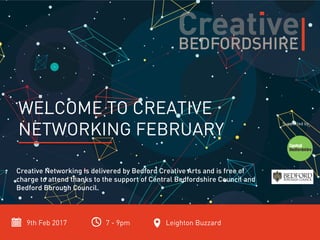 9th Feb 2017 7 - 9pm Leighton Buzzard
WELCOME TO CREATIVE
NETWORKING FEBRUARY
Creative Networking is delivered by Bedford Creative Arts and is free of
charge to attend thanks to the support of Central Bedfordshire Council and
Bedford Borough Council.
Supported by
 