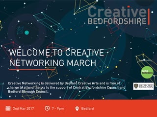 2nd Mar 2017 7 - 9pm Bedford
WELCOME TO CREATIVE
NETWORKING MARCH
Creative Networking is delivered by Bedford Creative Arts and is free of
charge to attend thanks to the support of Central Bedfordshire Council and
Bedford Borough Council.
Supported by
 