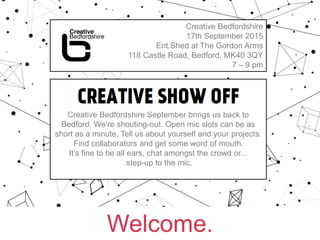 Welcome.
Creative Bedfordshire
17th September 2015
Ent.Shed at The Gordon Arms
118 Castle Road, Bedford, MK40 3QY
7 – 9 pm
CREATIVE SHOW OFF
Creative Bedfordshire September brings us back to
Bedford. We’re shouting-out. Open mic slots can be as
short as a minute. Tell us about yourself and your projects.
Find collaborators and get some word of mouth.
It’s fine to be all ears, chat amongst the crowd or...
step-up to the mic.
 
