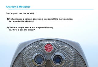 Analogy & MetaphorAnalogy & Metaphor
Two ways to use this as a BA…
1) To harmonise a concept or problem into something more common
i.e. ‘what is this a bit like?’
2) To force people to look at a subject differently
i.e. ‘how is this like xxxxx?’
 