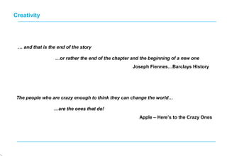The people who are crazy enough to think they can change the world…
…are the ones that do!
Apple – Here’s to the Crazy Ones
Creativity
… and that is the end of the story
…or rather the end of the chapter and the beginning of a new one
Joseph Fiennes…Barclays History
 