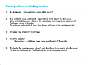 1. Be prepared – manage time, use a stop clock?
2. Set a clear Focus statement – spend time think about the thinking
Write an initial statement – What is the subject you wish to generate ideas about?
Rephrase, narrow or broaden
Re-write you statement 3-4- times then decide which on is the most appropriate
3. Choose you Creativity technique
4. Run the session
Remember…. all ideas have value and Quality V Quantity!
3. Evaluate the most popular idea(s) and decide which ones to take forward
(Dr Edward De Bono’s Six Thinking Hats is a great tool to use for this)
Running a Creative thinking session:
 
