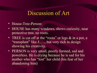 Discussion of Art
• House-Tree-Person:
• HOUSE has many windows, shows curiosity, near
  protective tree, no roots.
• TREE is cut off at the “roots” or legs & in a pot, a
  “transplant” like J.…., but very rich in design
  showing his creativity.
• PERSON is very small, poorly formed, sad and
  powerless. He is crying because he is sad for his
  mother who has “lost” her child (his fear of her
  abandoning him)
 
