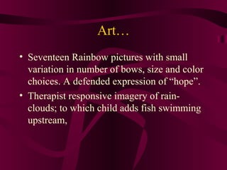 Art…
• Seventeen Rainbow pictures with small
  variation in number of bows, size and color
  choices. A defended expression of “hope”.
• Therapist responsive imagery of rain-
  clouds; to which child adds fish swimming
  upstream,
 