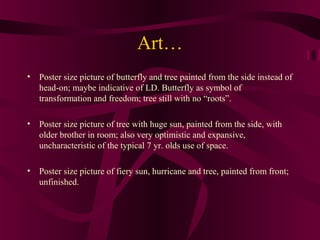 Art…
• Poster size picture of butterfly and tree painted from the side instead of
  head-on; maybe indicative of LD. Butterfly as symbol of
  transformation and freedom; tree still with no “roots”.

• Poster size picture of tree with huge sun, painted from the side, with
  older brother in room; also very optimistic and expansive,
  uncharacteristic of the typical 7 yr. olds use of space.

• Poster size picture of fiery sun, hurricane and tree, painted from front;
  unfinished.
 
