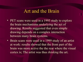 Art and the Brain
• PET scans were used in a 1995 study to explore
  the brain mechanisms underlying the act of
  drawing. Results suggested that even simple
  drawing depends on a complex interaction
  between many brain systems.
• Brain scans were used in a 1999 study of an artist
  at work: results showed that the front part of the
  brain was more active the the rear where the visual
  cortex is; The artist was thus thinking the art.
 