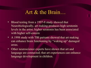 Art & the Brain…
• Blood testing from a 1997-8 study showed that
  Neurobiologically, art making produces high seratonin
  levels in the artist; higher seratonin has been associated
  with higher self-esteem
• A 1998 study with TBI patients showed that art making
  can enhance brain functioning by “waking up” damaged
  areas.
• Other neuroscience experts have shown that art and
  language are connected; that art experiences can enhance
  language development in children.
 