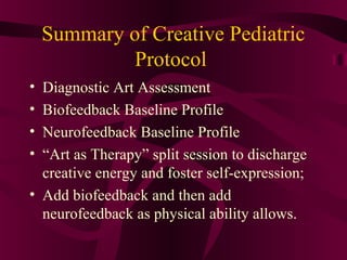 Summary of Creative Pediatric
             Protocol
• Diagnostic Art Assessment
• Biofeedback Baseline Profile
• Neurofeedback Baseline Profile
• “Art as Therapy” split session to discharge
  creative energy and foster self-expression;
• Add biofeedback and then add
  neurofeedback as physical ability allows.
 