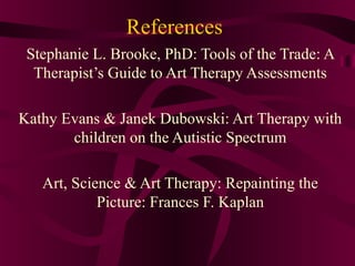 References
 Stephanie L. Brooke, PhD: Tools of the Trade: A
  Therapist’s Guide to Art Therapy Assessments

Kathy Evans & Janek Dubowski: Art Therapy with
       children on the Autistic Spectrum

   Art, Science & Art Therapy: Repainting the
            Picture: Frances F. Kaplan
 