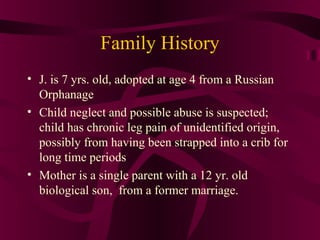 Family History
• J. is 7 yrs. old, adopted at age 4 from a Russian
  Orphanage
• Child neglect and possible abuse is suspected;
  child has chronic leg pain of unidentified origin,
  possibly from having been strapped into a crib for
  long time periods
• Mother is a single parent with a 12 yr. old
  biological son, from a former marriage.
 