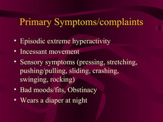 Primary Symptoms/complaints
• Episodic extreme hyperactivity
• Incessant movement
• Sensory symptoms (pressing, stretching,
  pushing/pulling, sliding, crashing,
  swinging, rocking)
• Bad moods/fits, Obstinacy
• Wears a diaper at night
 